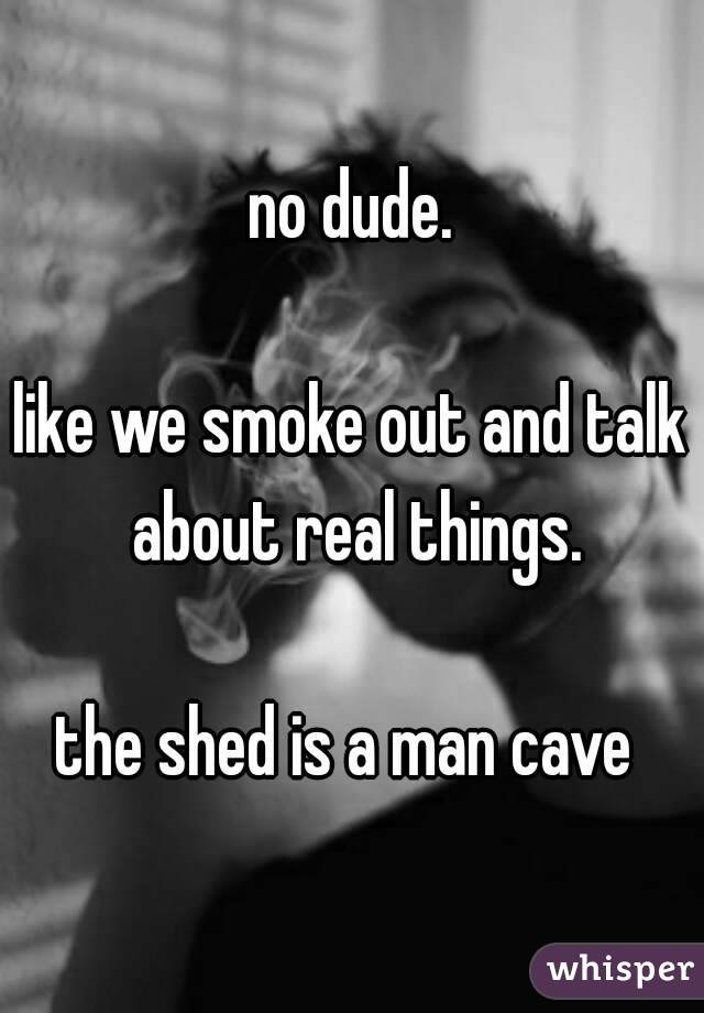 no dude.

like we smoke out and talk about real things.

the shed is a man cave 
