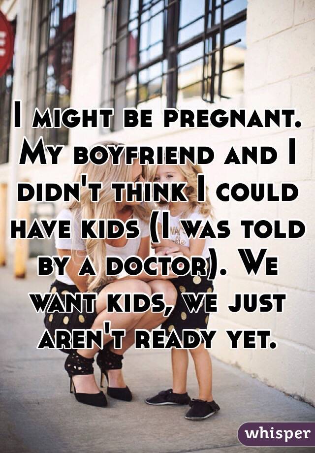 I might be pregnant. My boyfriend and I didn't think I could have kids (I was told by a doctor). We want kids, we just aren't ready yet. 