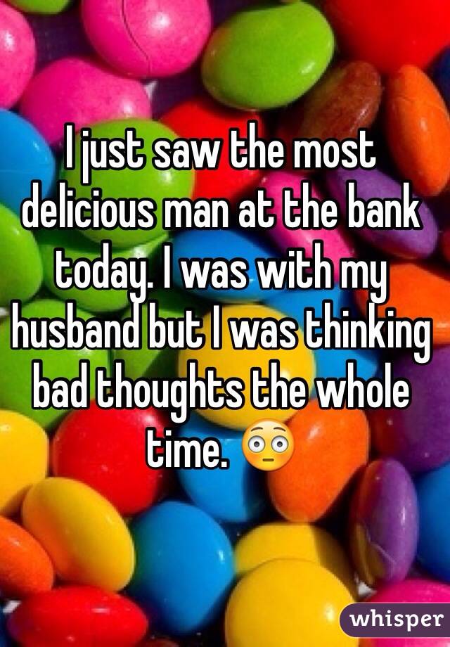 I just saw the most delicious man at the bank today. I was with my husband but I was thinking bad thoughts the whole time. 😳