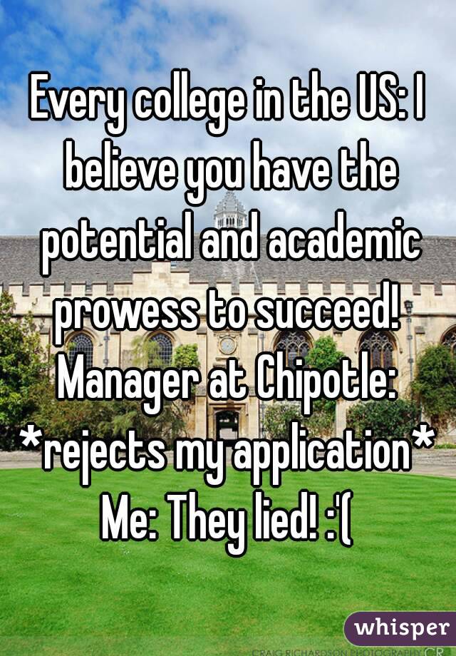 Every college in the US: I believe you have the potential and academic prowess to succeed! 
Manager at Chipotle: *rejects my application* 
Me: They lied! :'(