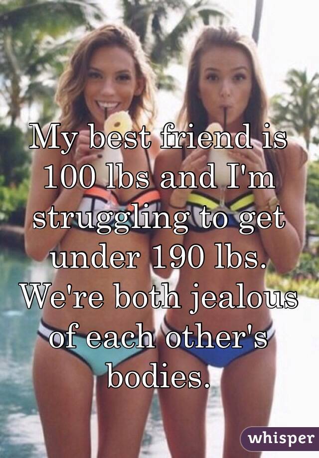 My best friend is 100 lbs and I'm struggling to get under 190 lbs. 
We're both jealous of each other's bodies.