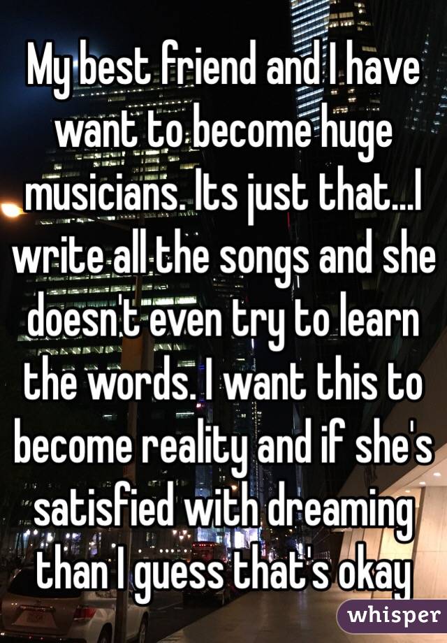My best friend and I have want to become huge musicians. Its just that...I write all the songs and she doesn't even try to learn the words. I want this to become reality and if she's satisfied with dreaming than I guess that's okay