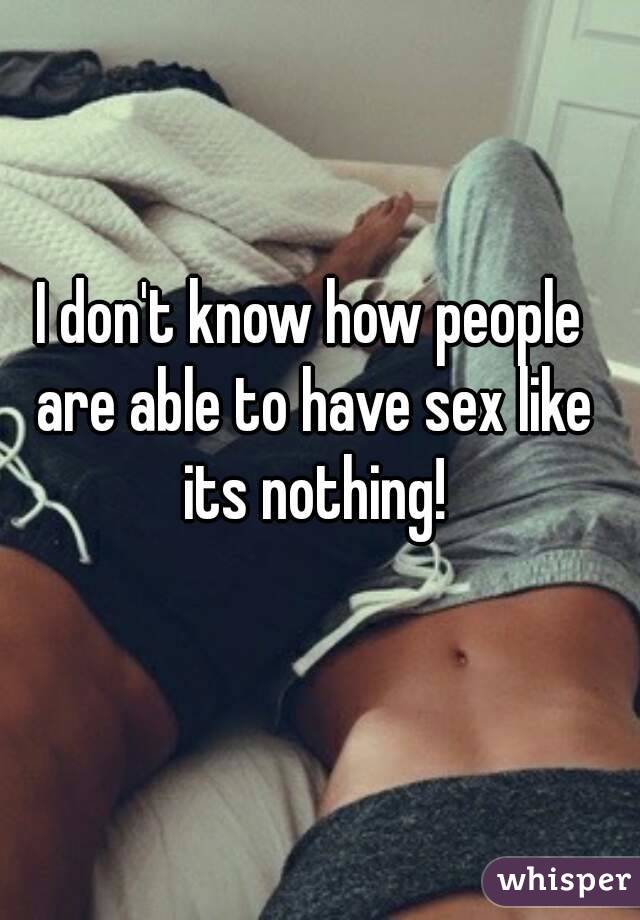 I don't know how people are able to have sex like its nothing!