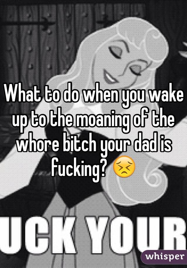 What to do when you wake up to the moaning of the whore bitch your dad is fucking? 😣