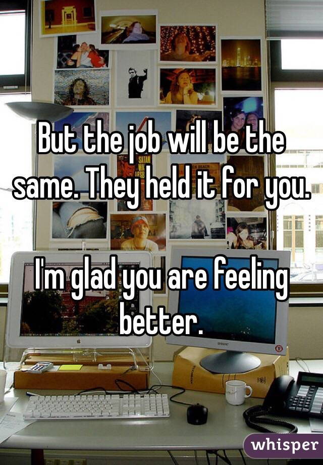 But the job will be the same. They held it for you. 

I'm glad you are feeling better. 