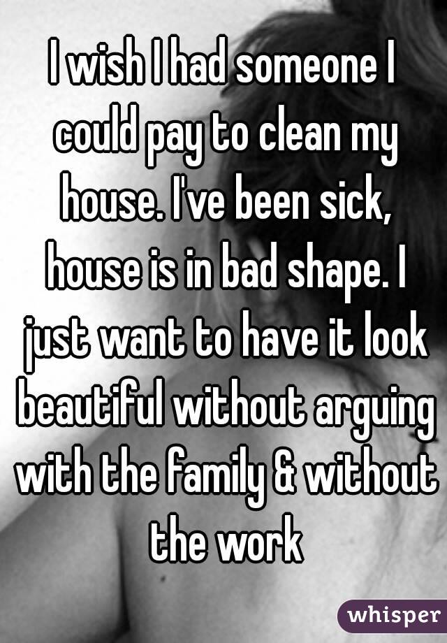 I wish I had someone I could pay to clean my house. I've been sick, house is in bad shape. I just want to have it look beautiful without arguing with the family & without the work