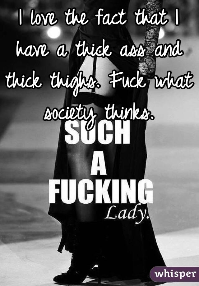 I love the fact that I have a thick ass and thick thighs. Fuck what society thinks. 