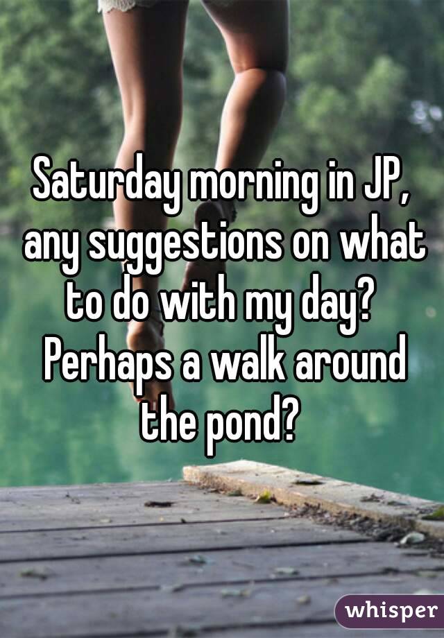 Saturday morning in JP, any suggestions on what to do with my day?  Perhaps a walk around the pond? 