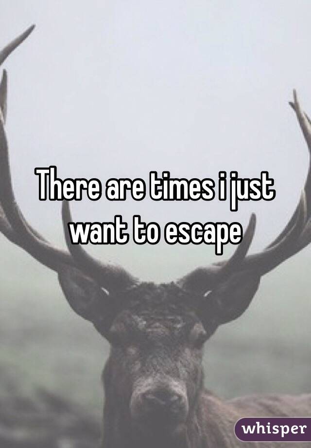 There are times i just want to escape
