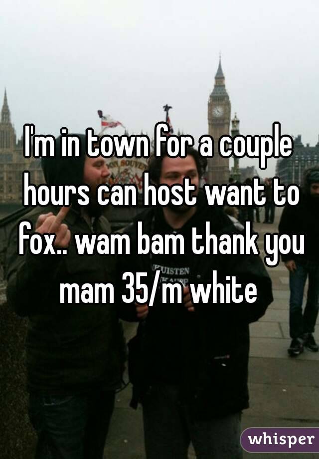 I'm in town for a couple hours can host want to fox.. wam bam thank you mam 35/m white 