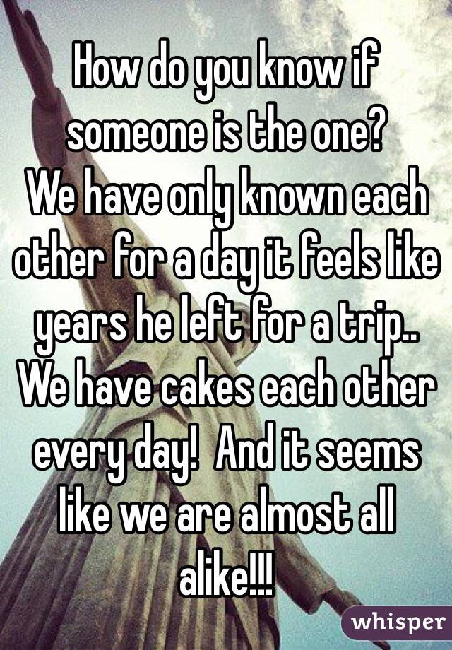 How do you know if someone is the one?
We have only known each other for a day it feels like years he left for a trip.. We have cakes each other every day!  And it seems like we are almost all alike!!!