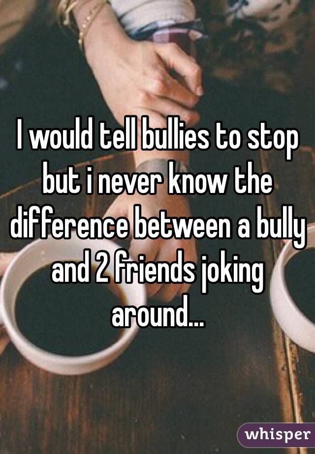 I would tell bullies to stop but i never know the difference between a bully and 2 friends joking around... 