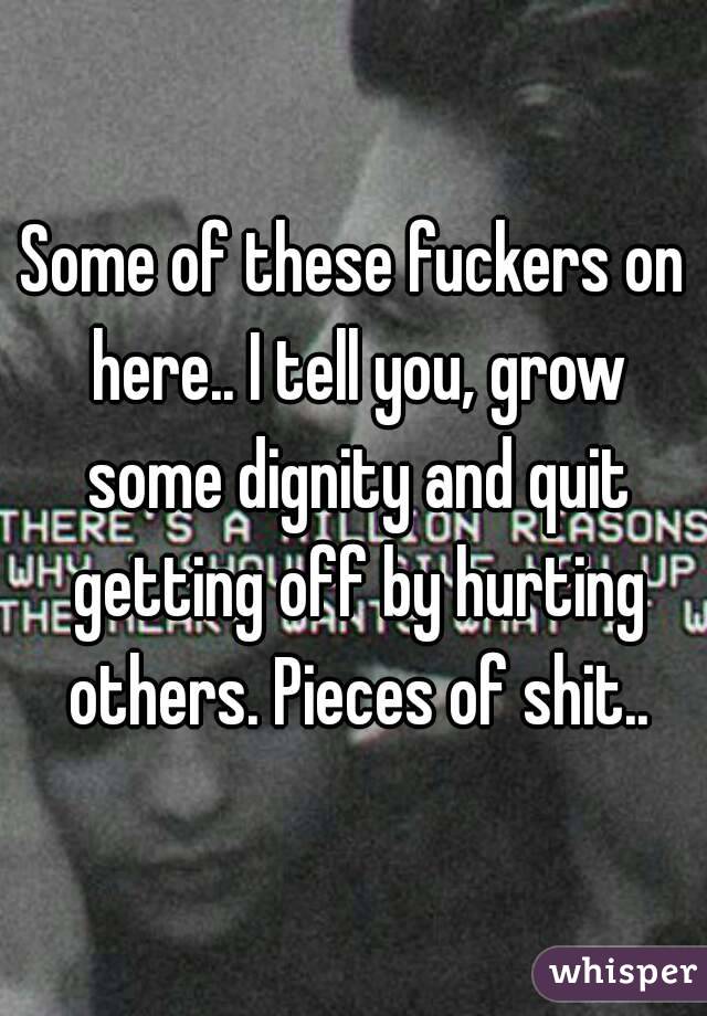 Some of these fuckers on here.. I tell you, grow some dignity and quit getting off by hurting others. Pieces of shit..