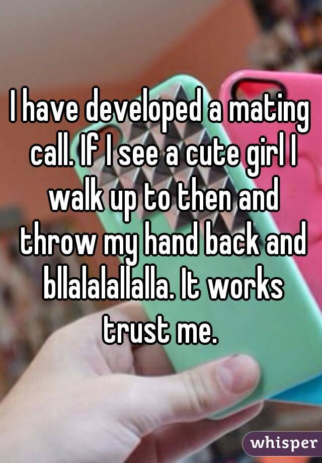 I have developed a mating call. If I see a cute girl I walk up to then and throw my hand back and bllalalallalla. It works trust me. 