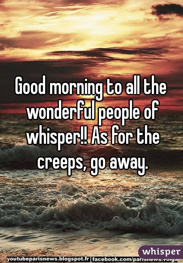 Good morning to all the wonderful people of whisper!! As for the creeps, go away.