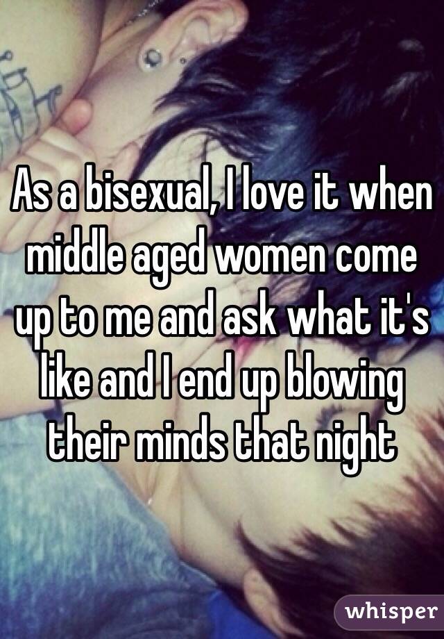 As a bisexual, I love it when middle aged women come up to me and ask what it's like and I end up blowing their minds that night