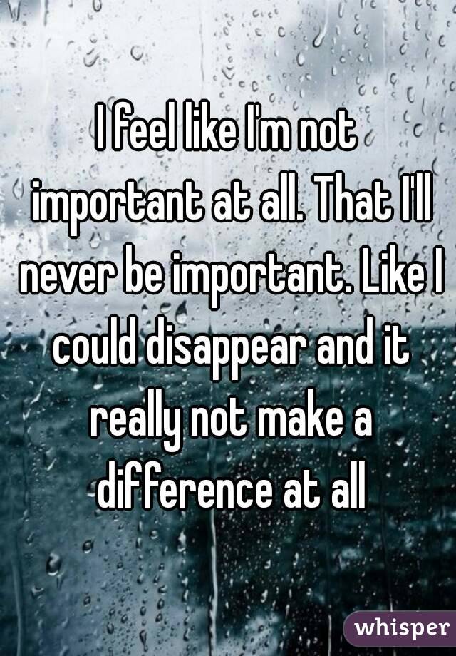 I feel like I'm not important at all. That I'll never be important. Like I could disappear and it really not make a difference at all