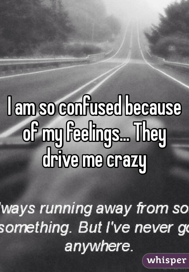 I am so confused because of my feelings... They drive me crazy 