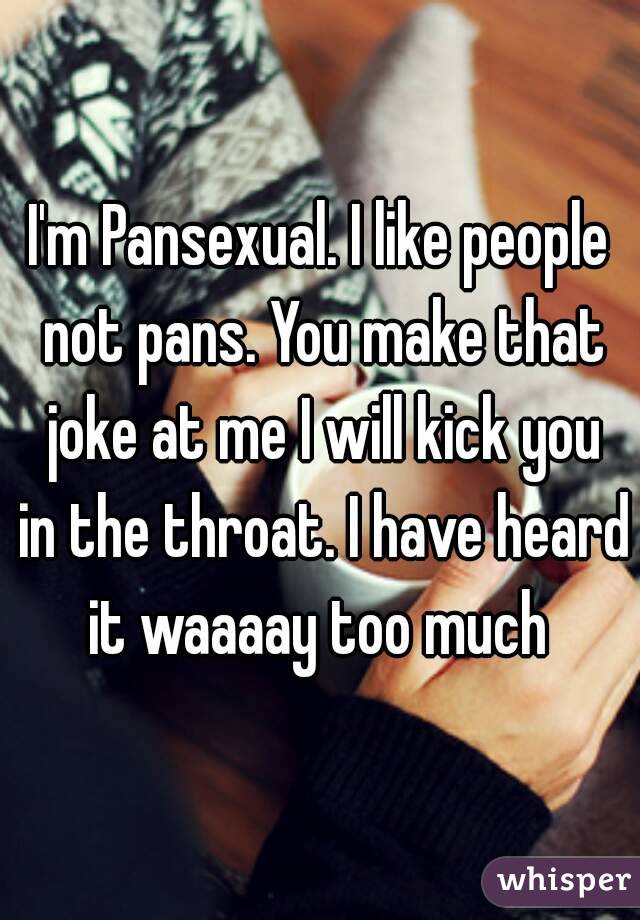 I'm Pansexual. I like people not pans. You make that joke at me I will kick you in the throat. I have heard it waaaay too much 