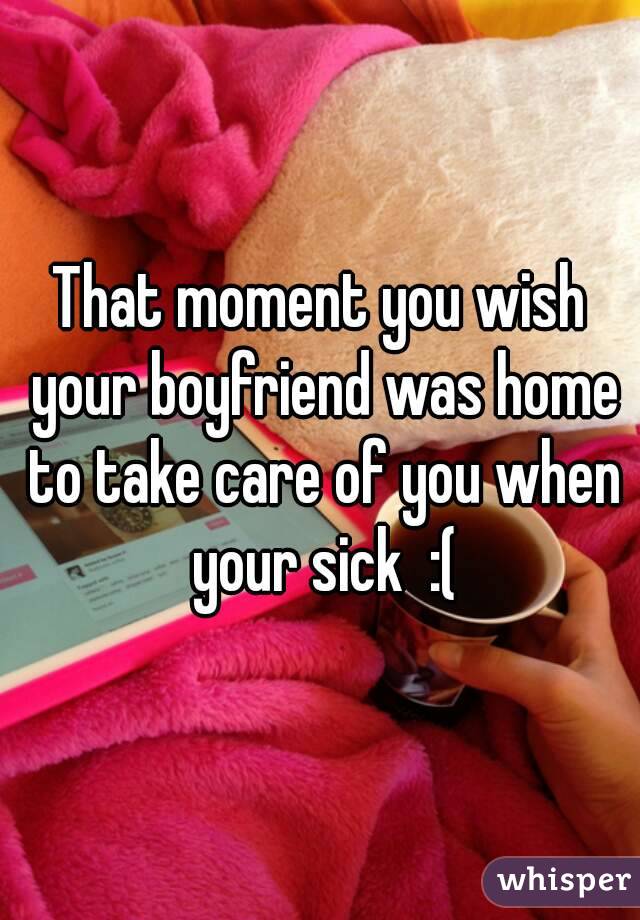That moment you wish your boyfriend was home to take care of you when your sick  :(