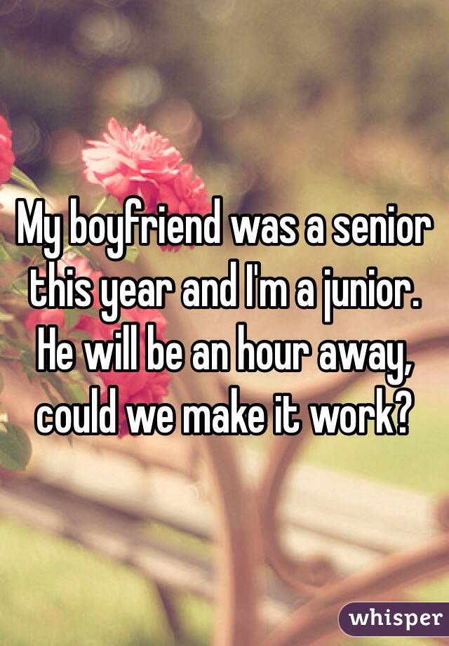 My boyfriend was a senior this year and I'm a junior. He will be an hour away, could we make it work? 