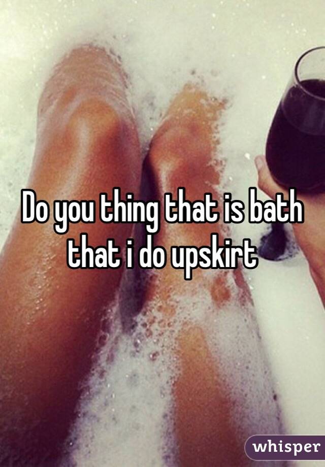 Do you thing that is bath that i do upskirt 