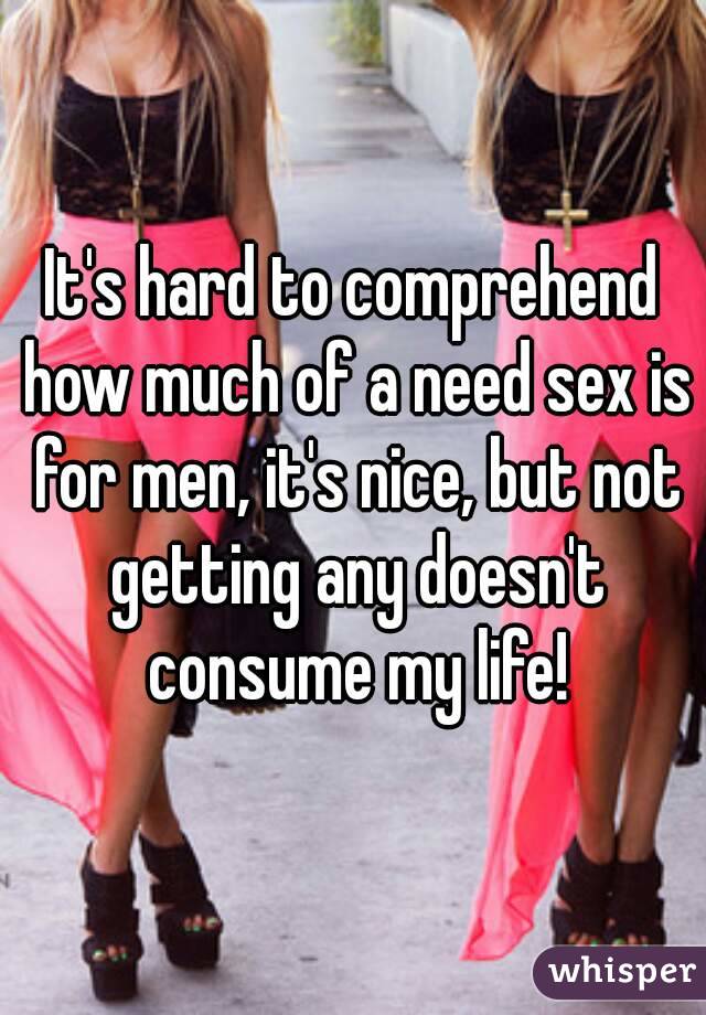 It's hard to comprehend how much of a need sex is for men, it's nice, but not getting any doesn't consume my life!