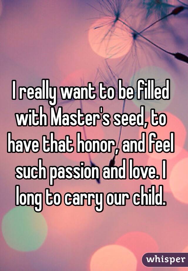 I really want to be filled with Master's seed, to have that honor, and feel such passion and love. I long to carry our child.