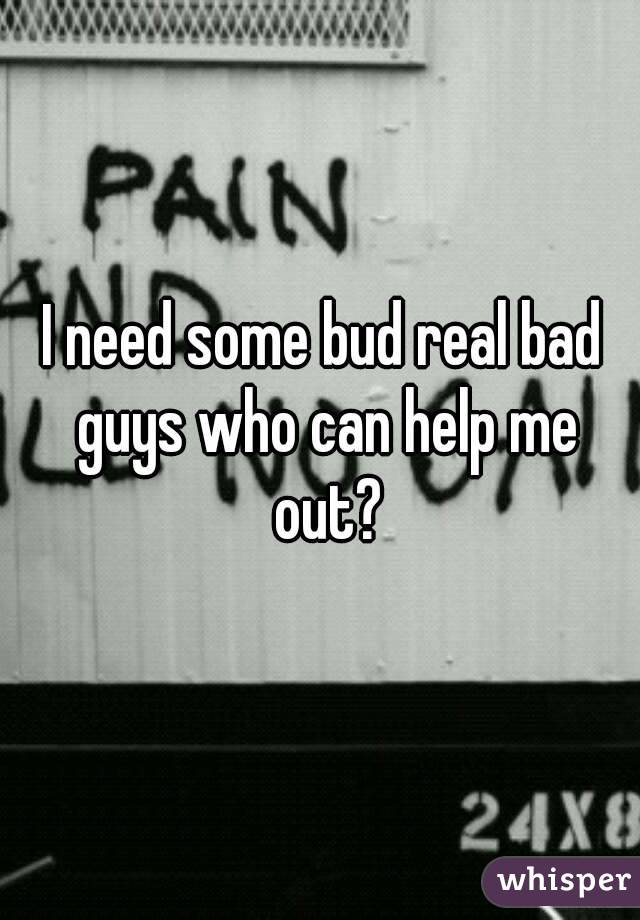 I need some bud real bad guys who can help me out?