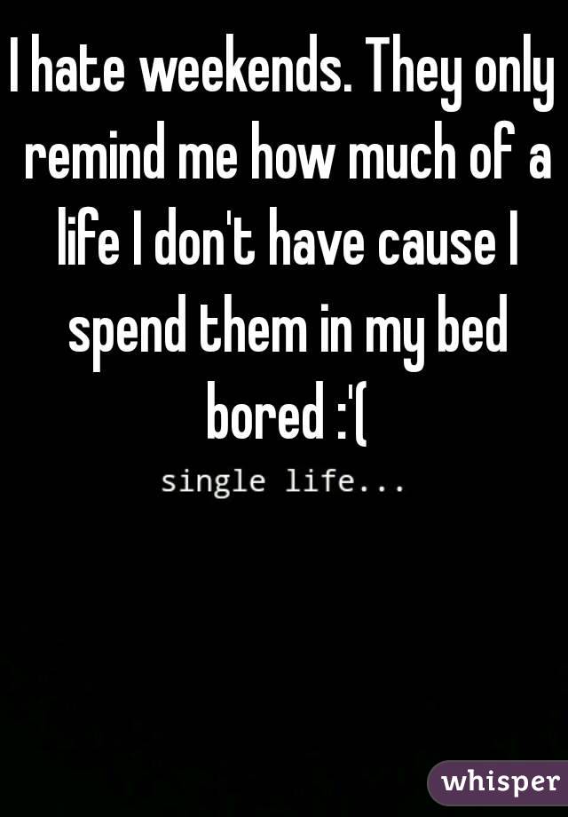 I hate weekends. They only remind me how much of a life I don't have cause I spend them in my bed bored :'(