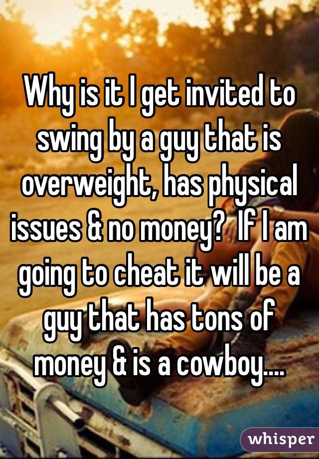Why is it I get invited to swing by a guy that is overweight, has physical issues & no money?  If I am going to cheat it will be a guy that has tons of money & is a cowboy....