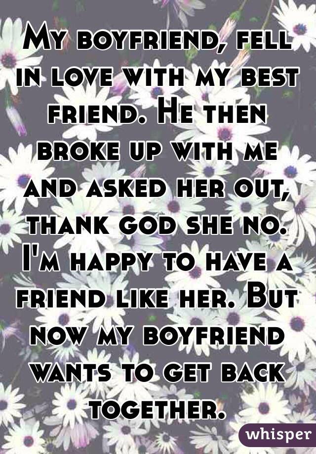 My boyfriend, fell in love with my best friend. He then broke up with me and asked her out, thank god she no. I'm happy to have a friend like her. But now my boyfriend wants to get back together. 
