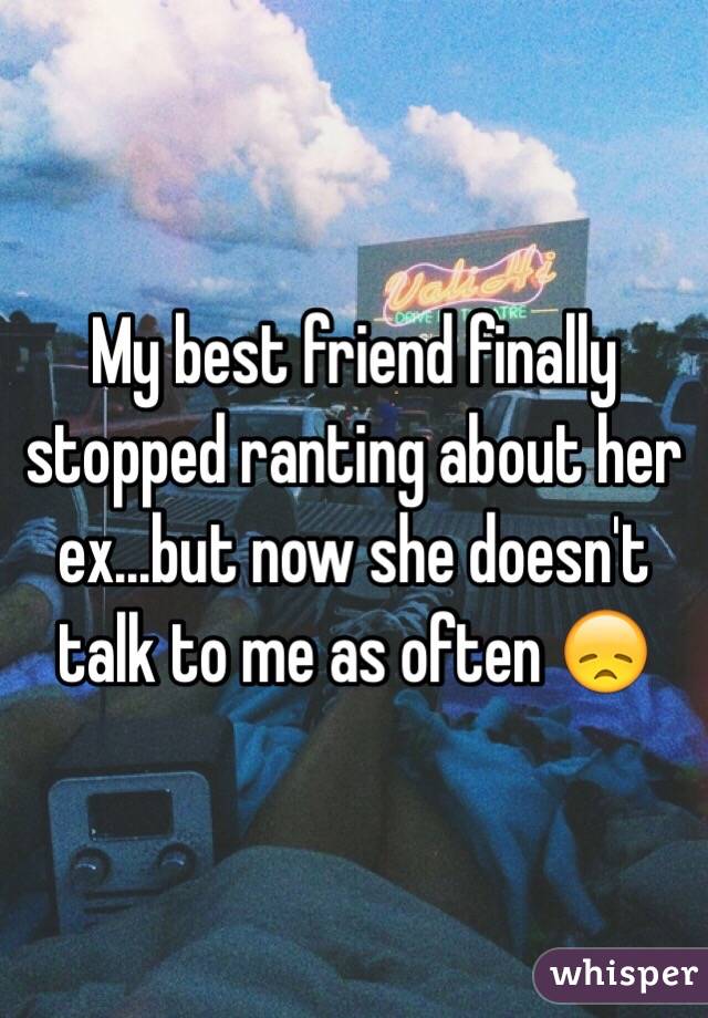 My best friend finally stopped ranting about her ex...but now she doesn't talk to me as often 😞