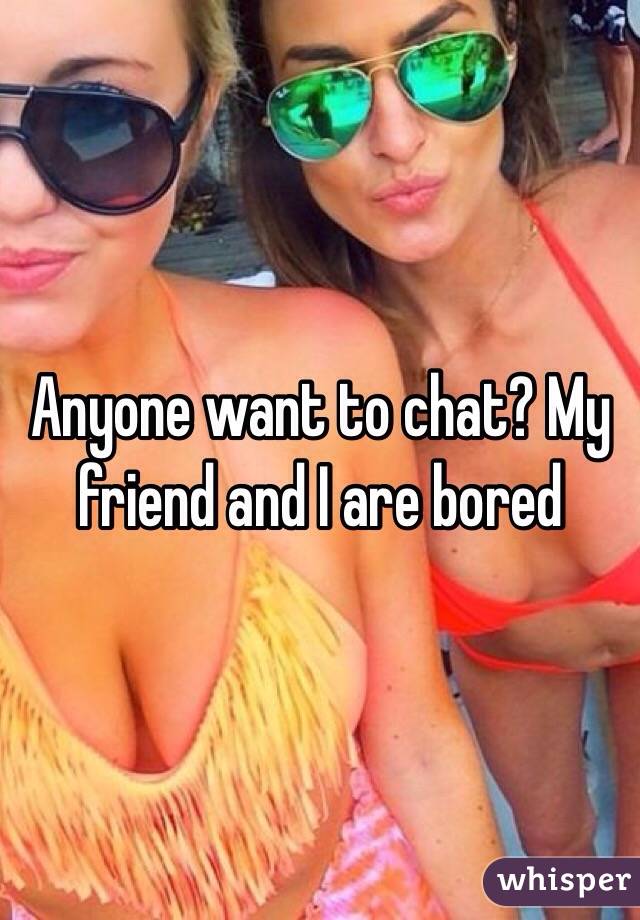 Anyone want to chat? My friend and I are bored 