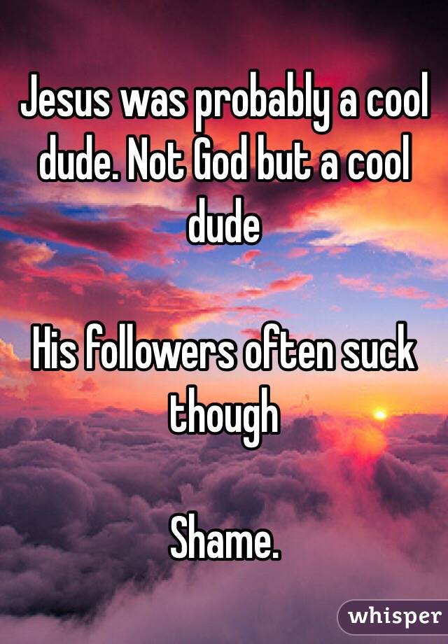 Jesus was probably a cool dude. Not God but a cool dude

His followers often suck though 

Shame. 