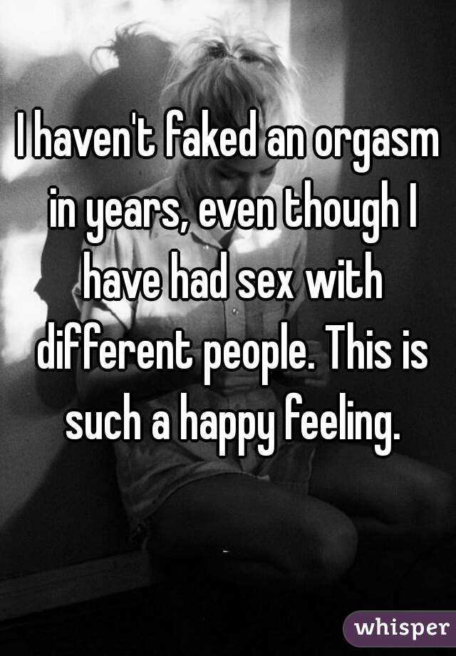 I haven't faked an orgasm in years, even though I have had sex with different people. This is such a happy feeling.