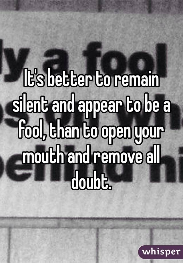 It's better to remain silent and appear to be a fool, than to open your mouth and remove all doubt. 