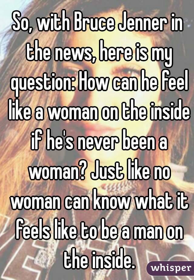 So, with Bruce Jenner in the news, here is my question: How can he feel like a woman on the inside if he's never been a woman? Just like no woman can know what it feels like to be a man on the inside.