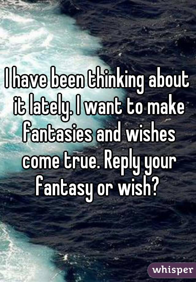 I have been thinking about it lately. I want to make fantasies and wishes come true. Reply your fantasy or wish? 