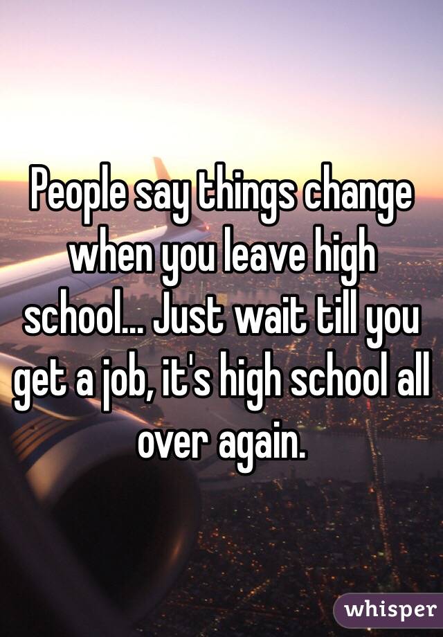 People say things change when you leave high school... Just wait till you get a job, it's high school all over again. 