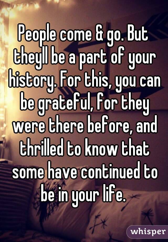 People come & go. But theyll be a part of your history. For this, you can be grateful, for they were there before, and thrilled to know that some have continued to be in your life. 