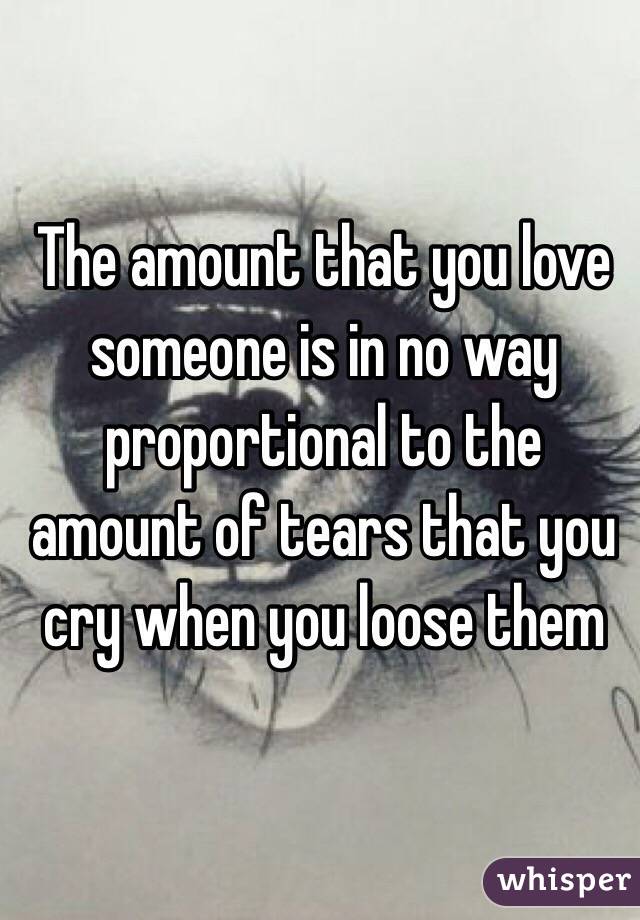 The amount that you love someone is in no way proportional to the amount of tears that you cry when you loose them 