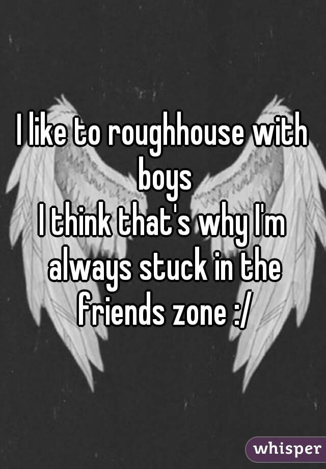 I like to roughhouse with boys
I think that's why I'm always stuck in the friends zone :/