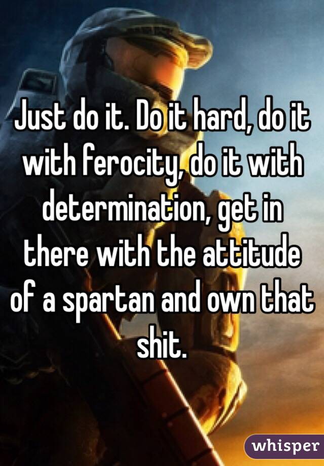 Just do it. Do it hard, do it with ferocity, do it with determination, get in there with the attitude of a spartan and own that shit. 
