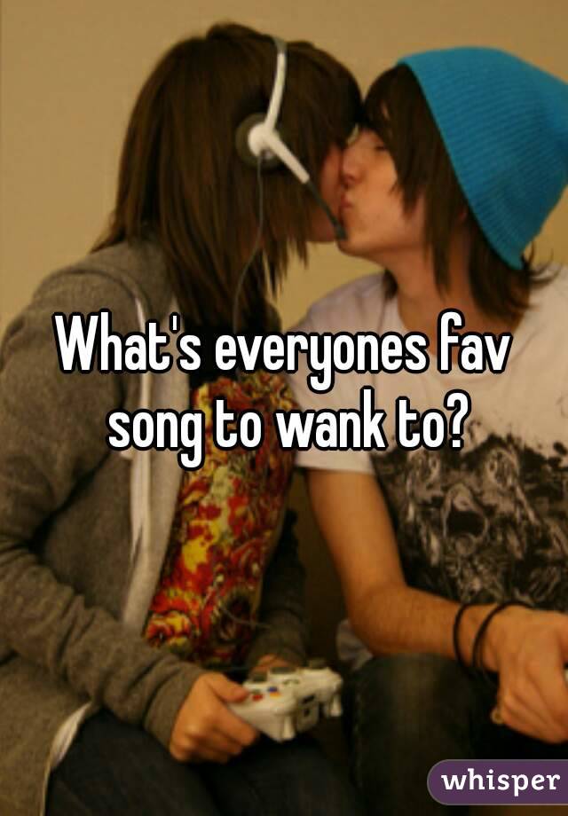 What's everyones fav song to wank to?