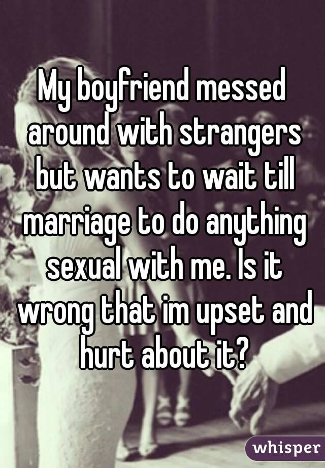 My boyfriend messed around with strangers but wants to wait till marriage to do anything sexual with me. Is it wrong that im upset and hurt about it?