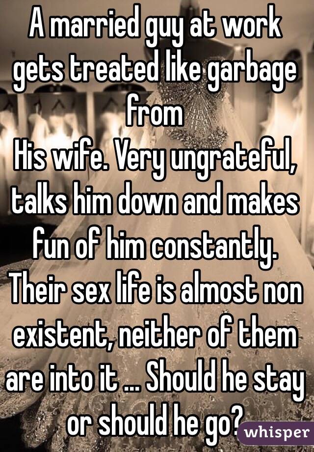 A married guy at work gets treated like garbage from
His wife. Very ungrateful, talks him down and makes fun of him constantly. Their sex life is almost non existent, neither of them are into it ... Should he stay or should he go? 