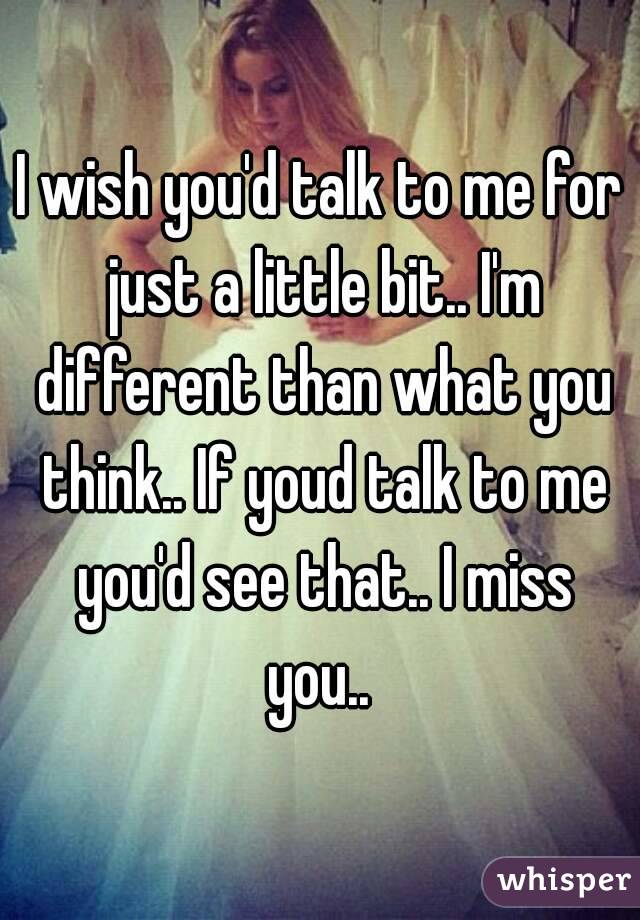 I wish you'd talk to me for just a little bit.. I'm different than what you think.. If youd talk to me you'd see that.. I miss you.. 