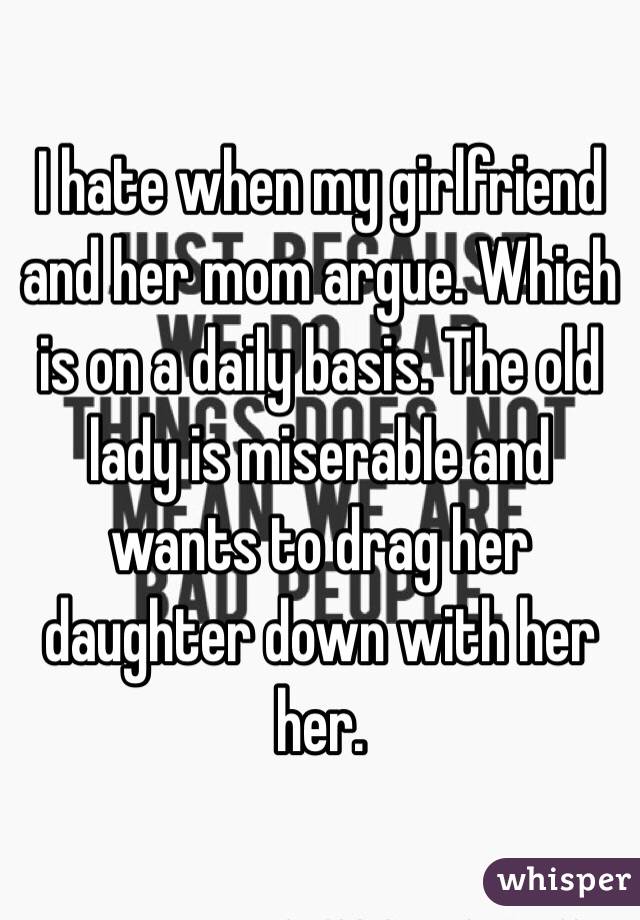 I hate when my girlfriend and her mom argue. Which is on a daily basis. The old lady is miserable and wants to drag her daughter down with her her.