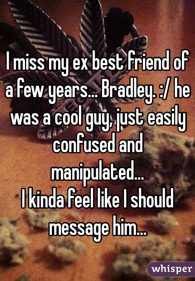 I miss my ex best friend of a few years... Bradley. :/ he was a cool guy, just easily confused and manipulated... 
I kinda feel like I should message him... 